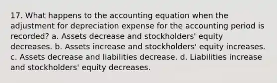 17. What happens to the accounting equation when the adjustment for depreciation expense for the accounting period is recorded? a. Assets decrease and stockholders' equity decreases. b. Assets increase and stockholders' equity increases. c. Assets decrease and liabilities decrease. d. Liabilities increase and stockholders' equity decreases.