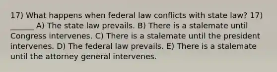 17) What happens when federal law conflicts with state law? 17) ______ A) The state law prevails. B) There is a stalemate until Congress intervenes. C) There is a stalemate until the president intervenes. D) The federal law prevails. E) There is a stalemate until the attorney general intervenes.