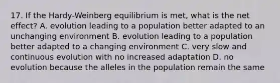 17. If the Hardy-Weinberg equilibrium is met, what is the net effect? A. evolution leading to a population better adapted to an unchanging environment B. evolution leading to a population better adapted to a changing environment C. very slow and continuous evolution with no increased adaptation D. no evolution because the alleles in the population remain the same