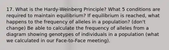 17. What is the Hardy-Weinberg Principle? What 5 conditions are required to maintain equilibrium? If equilibrium is reached, what happens to the frequency of alleles in a population? (don't change) Be able to calculate the frequency of alleles from a diagram showing genotypes of individuals in a population (what we calculated in our Face-to-Face meeting).