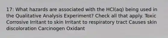 17: What hazards are associated with the HCl(aq) being used in the Qualitative Analysis Experiment? Check all that apply. Toxic Corrosive Irritant to skin Irritant to respiratory tract Causes skin discoloration Carcinogen Oxidant