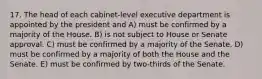 17. The head of each cabinet-level executive department is appointed by the president and A) must be confirmed by a majority of the House. B) is not subject to House or Senate approval. C) must be confirmed by a majority of the Senate. D) must be confirmed by a majority of both the House and the Senate. E) must be confirmed by two-thirds of the Senate.