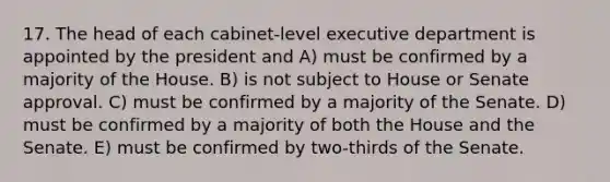 17. The head of each cabinet-level executive department is appointed by the president and A) must be confirmed by a majority of the House. B) is not subject to House or Senate approval. C) must be confirmed by a majority of the Senate. D) must be confirmed by a majority of both the House and the Senate. E) must be confirmed by two-thirds of the Senate.