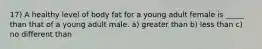 17) A healthy level of body fat for a young adult female is _____ than that of a young adult male. a) greater than b) less than c) no different than