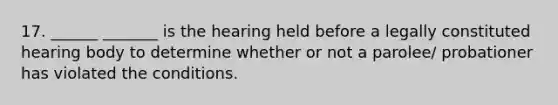 17. ______ _______ is the hearing held before a legally constituted hearing body to determine whether or not a parolee/ probationer has violated the conditions.