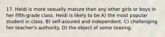 17. Heidi is more sexually mature than any other girls or boys in her fifth-grade class. Heidi is likely to be A) the most popular student in class. B) self-assured and independent. C) challenging her teacher's authority. D) the object of some teasing.