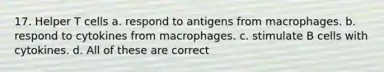 17. Helper T cells a. respond to antigens from macrophages. b. respond to cytokines from macrophages. c. stimulate B cells with cytokines. d. All of these are correct