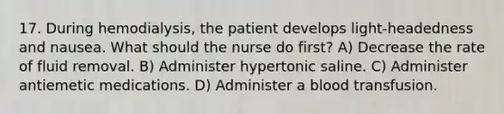 17. During hemodialysis, the patient develops light-headedness and nausea. What should the nurse do first? A) Decrease the rate of fluid removal. B) Administer hypertonic saline. C) Administer antiemetic medications. D) Administer a blood transfusion.