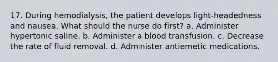 17. During hemodialysis, the patient develops light-headedness and nausea. What should the nurse do first? a. Administer hypertonic saline. b. Administer a blood transfusion. c. Decrease the rate of fluid removal. d. Administer antiemetic medications.