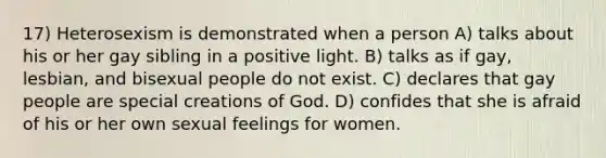 17) Heterosexism is demonstrated when a person A) talks about his or her gay sibling in a positive light. B) talks as if gay, lesbian, and bisexual people do not exist. C) declares that gay people are special creations of God. D) confides that she is afraid of his or her own sexual feelings for women.