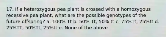 17. If a heterozygous pea plant is crossed with a homozygous recessive pea plant, what are the possible genotypes of the future offspring? a. 100% Tt b. 50% Tt, 50% tt c. 75%Tt, 25%tt d. 25%TT, 50%Tt, 25%tt e. None of the above