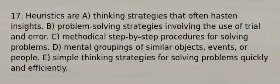 17. Heuristics are A) thinking strategies that often hasten insights. B) problem-solving strategies involving the use of trial and error. C) methodical step-by-step procedures for solving problems. D) mental groupings of similar objects, events, or people. E) simple thinking strategies for solving problems quickly and efficiently.