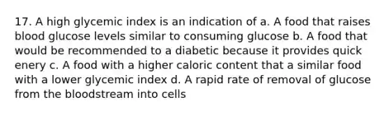 17. A high glycemic index is an indication of a. A food that raises blood glucose levels similar to consuming glucose b. A food that would be recommended to a diabetic because it provides quick enery c. A food with a higher caloric content that a similar food with a lower glycemic index d. A rapid rate of removal of glucose from the bloodstream into cells