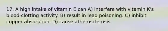 17. A high intake of vitamin E can A) interfere with vitamin K's blood-clotting activity. B) result in lead poisoning. C) inhibit copper absorption. D) cause atherosclerosis.