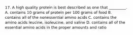 17. A high quality protein is best described as one that _________. A. contains 10 grams of protein per 100 grams of food B. contains all of the nonessential amino acids C. contains the amino acids leucine, isoleucine, and valine D. contains all of the essential amino acids in the proper amounts and ratio