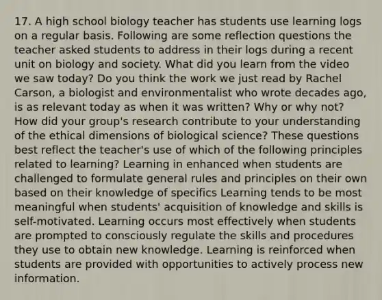 17. A high school biology teacher has students use learning logs on a regular basis. Following are some reflection questions the teacher asked students to address in their logs during a recent unit on biology and society. What did you learn from the video we saw today? Do you think the work we just read by Rachel Carson, a biologist and environmentalist who wrote decades ago, is as relevant today as when it was written? Why or why not? How did your group's research contribute to your understanding of the ethical dimensions of biological science? These questions best reflect the teacher's use of which of the following principles related to learning? Learning in enhanced when students are challenged to formulate general rules and principles on their own based on their knowledge of specifics Learning tends to be most meaningful when students' acquisition of knowledge and skills is self-motivated. Learning occurs most effectively when students are prompted to consciously regulate the skills and procedures they use to obtain new knowledge. Learning is reinforced when students are provided with opportunities to actively process new information.