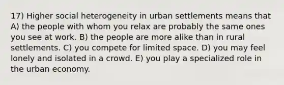 17) Higher social heterogeneity in urban settlements means that A) the people with whom you relax are probably the same ones you see at work. B) the people are more alike than in rural settlements. C) you compete for limited space. D) you may feel lonely and isolated in a crowd. E) you play a specialized role in the urban economy.