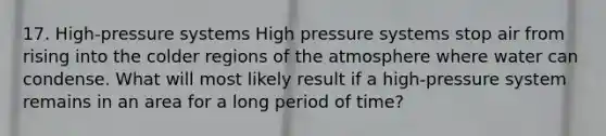 17. High-pressure systems High pressure systems stop air from rising into the colder regions of the atmosphere where water can condense. What will most likely result if a high-pressure system remains in an area for a long period of time?