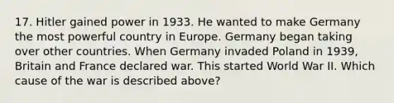 17. Hitler gained power in 1933. He wanted to make Germany the most powerful country in Europe. Germany began taking over other countries. When Germany invaded Poland in 1939, Britain and France declared war. This started World War II. Which cause of the war is described above?