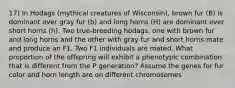 17) In Hodags (mythical creatures of Wisconsin), brown fur (B) is dominant over gray fur (b) and long horns (H) are dominant over short horns (h). Two true-breeding hodags, one with brown fur and long horns and the other with gray fur and short horns mate and produce an F1. Two F1 individuals are mated. What proportion of the offspring will exhibit a phenotypic combination that is different from the P generation? Assume the genes for fur color and horn length are on different chromosomes