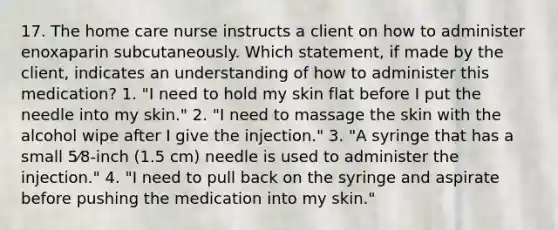 17. The home care nurse instructs a client on how to administer enoxaparin subcutaneously. Which statement, if made by the client, indicates an understanding of how to administer this medication? 1. "I need to hold my skin flat before I put the needle into my skin." 2. "I need to massage the skin with the alcohol wipe after I give the injection." 3. "A syringe that has a small 5⁄8-inch (1.5 cm) needle is used to administer the injection." 4. "I need to pull back on the syringe and aspirate before pushing the medication into my skin."