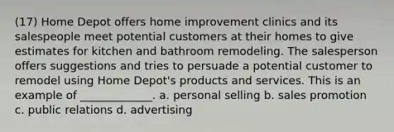 (17) Home Depot offers home improvement clinics and its salespeople meet potential customers at their homes to give estimates for kitchen and bathroom remodeling. The salesperson offers suggestions and tries to persuade a potential customer to remodel using Home Depot's products and services. This is an example of _____________. a. personal selling b. sales promotion c. public relations d. advertising