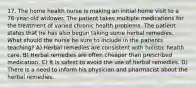 17. The home health nurse is making an initial home visit to a 76-year-old widower. The patient takes multiple medications for the treatment of varied chronic health problems. The patient states that he has also begun taking some herbal remedies. What should the nurse be sure to include in the patients teaching? A) Herbal remedies are consistent with holistic health care. B) Herbal remedies are often cheaper than prescribed medication. C) It is safest to avoid the use of herbal remedies. D) There is a need to inform his physician and pharmacist about the herbal remedies.