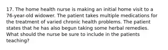 17. The home health nurse is making an initial home visit to a 76-year-old widower. The patient takes multiple medications for the treatment of varied chronic health problems. The patient states that he has also begun taking some herbal remedies. What should the nurse be sure to include in the patients teaching?