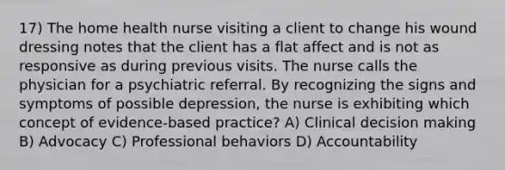 17) The home health nurse visiting a client to change his wound dressing notes that the client has a flat affect and is not as responsive as during previous visits. The nurse calls the physician for a psychiatric referral. By recognizing the signs and symptoms of possible depression, the nurse is exhibiting which concept of evidence-based practice? A) Clinical decision making B) Advocacy C) Professional behaviors D) Accountability