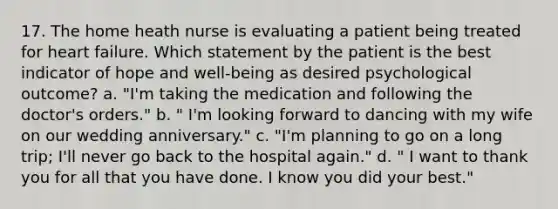 17. The home heath nurse is evaluating a patient being treated for heart failure. Which statement by the patient is the best indicator of hope and well-being as desired psychological outcome? a. "I'm taking the medication and following the doctor's orders." b. " I'm looking forward to dancing with my wife on our wedding anniversary." c. "I'm planning to go on a long trip; I'll never go back to the hospital again." d. " I want to thank you for all that you have done. I know you did your best."