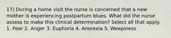 17) During a home visit the nurse is concerned that a new mother is experiencing postpartum blues. What did the nurse assess to make this clinical determination? Select all that apply. 1. Fear 2. Anger 3. Euphoria 4. Anorexia 5. Weepiness