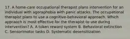 17. A home-care occupational therapist plans intervention for an individual with agoraphobia with panic attacks. The occupational therapist plans to use a cognitive-behavioral approach. Which appraoch is most effective for the therapist to use during intervention? A. A token reward system B. Behavioral extinction C. Sensorimotor tasks D. Systematic desensitization