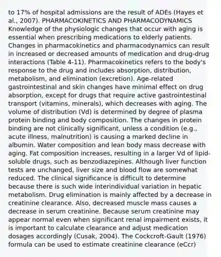 to 17% of hospital admissions are the result of ADEs (Hayes et al., 2007). PHARMACOKINETICS AND PHARMACODYNAMICS Knowledge of the physiologic changes that occur with aging is essential when prescribing medications to elderly patients. Changes in pharmacokinetics and pharmacodynamics can result in increased or decreased amounts of medication and drug-drug interactions (Table 4-11). Pharmacokinetics refers to the body's response to the drug and includes absorption, distribution, metabolism, and elimination (excretion). Age-related gastrointestinal and skin changes have minimal effect on drug absorption, except for drugs that require active gastrointestinal transport (vitamins, minerals), which decreases with aging. The volume of distribution (Vd) is determined by degree of plasma protein binding and body composition. The changes in protein binding are not clinically significant, unless a condition (e.g., acute illness, malnutrition) is causing a marked decline in albumin. Water composition and lean body mass decrease with aging. Fat composition increases, resulting in a larger Vd of lipid-soluble drugs, such as benzodiazepines. Although liver function tests are unchanged, liver size and blood flow are somewhat reduced. The clinical significance is difficult to determine because there is such wide interindividual variation in hepatic metabolism. Drug elimination is mainly affected by a decrease in creatinine clearance. Also, decreased muscle mass causes a decrease in serum creatinine. Because serum creatinine may appear normal even when significant renal impairment exists, it is important to calculate clearance and adjust medication dosages accordingly (Cusak, 2004). The Cockcroft-Gault (1976) formula can be used to estimate creatinine clearance (eCcr)