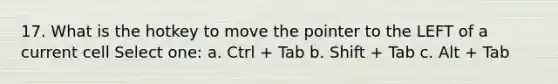 17. What is the hotkey to move the pointer to the LEFT of a current cell Select one: a. Ctrl + Tab b. Shift + Tab c. Alt + Tab