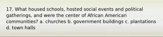 17. What housed schools, hosted social events and political gatherings, and were the center of African American communities? a. churches b. government buildings c. plantations d. town halls