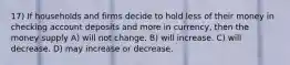 17) If households and firms decide to hold less of their money in checking account deposits and more in currency, then the money supply A) will not change. B) will increase. C) will decrease. D) may increase or decrease.