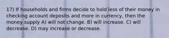 17) If households and firms decide to hold less of their money in checking account deposits and more in currency, then the money supply A) will not change. B) will increase. C) will decrease. D) may increase or decrease.