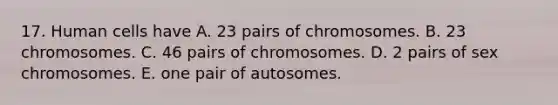 17. Human cells have A. 23 pairs of chromosomes. B. 23 chromosomes. C. 46 pairs of chromosomes. D. 2 pairs of sex chromosomes. E. one pair of autosomes.