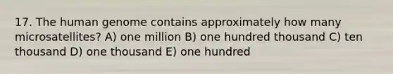 17. The human genome contains approximately how many microsatellites? A) one million B) one hundred thousand C) ten thousand D) one thousand E) one hundred