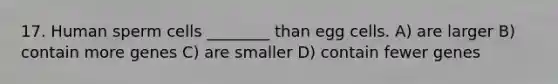 17. Human sperm cells ________ than egg cells. A) are larger B) contain more genes C) are smaller D) contain fewer genes