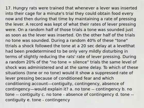 17. Hungry rats were trained that whenever a lever was inserted into their cage for a minute's trial they could obtain food every now and then during that time by maintaining a rate of pressing the lever. A record was kept of what their rates of lever pressing were. On a random half of those trials a tone was sounded just as soon as the lever was inserted. On the other half of the trials no tone was sounded. During a random 40% of these "tone" ttrials a shock followed the tone at a 20 sec delay at a levelthat had been predetermined to be only very mildly disturbing in terms of slightly reducing the rats' rate of lever pressing. During a random 20% of the "no tone = silence" trials the same level of shock was administered and at the same delay. To which of these situations (tone or no tone) would it show a suppressed rate of lever pressing because of conditioned fear and which conditioning account—contiguity, contingency, absence of contingency—would explain it? a. no tone -- contingency b. no tone -- contiguity c. no tone - absence of contingency d. tone -- contiguity e. tone - contingency