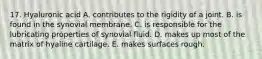 17. Hyaluronic acid A. contributes to the rigidity of a joint. B. is found in the synovial membrane. C. is responsible for the lubricating properties of synovial fluid. D. makes up most of the matrix of hyaline cartilage. E. makes surfaces rough.