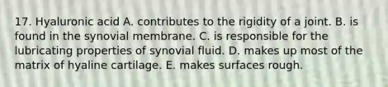 17. Hyaluronic acid A. contributes to the rigidity of a joint. B. is found in the synovial membrane. C. is responsible for the lubricating properties of synovial fluid. D. makes up most of the matrix of hyaline cartilage. E. makes surfaces rough.