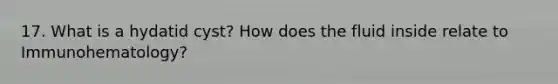 17. What is a hydatid cyst? How does the fluid inside relate to Immunohematology?