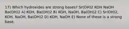 17) Which hydroxides are strong bases? Sr(OH)2 KOH NaOH Ba(OH)2 A) KOH, Ba(OH)2 B) KOH, NaOH, Ba(OH)2 C) Sr(OH)2, KOH, NaOH, Ba(OH)2 D) KOH, NaOH E) None of these is a strong base.