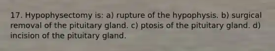 17. Hypophysectomy is: a) rupture of the hypophysis. b) surgical removal of the pituitary gland. c) ptosis of the pituitary gland. d) incision of the pituitary gland.