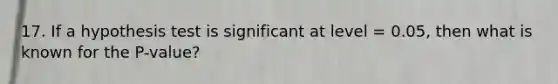 17. If a hypothesis test is significant at level = 0.05, then what is known for the P-value?