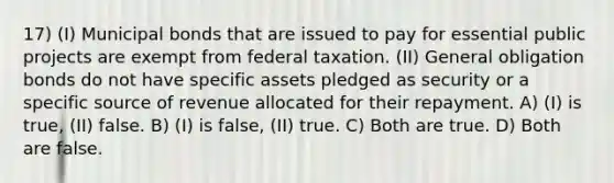 17) (I) Municipal bonds that are issued to pay for essential public projects are exempt from federal taxation. (II) General obligation bonds do not have specific assets pledged as security or a specific source of revenue allocated for their repayment. A) (I) is true, (II) false. B) (I) is false, (II) true. C) Both are true. D) Both are false.