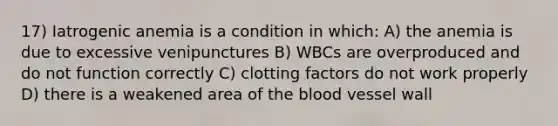 17) Iatrogenic anemia is a condition in which: A) the anemia is due to excessive venipunctures B) WBCs are overproduced and do not function correctly C) clotting factors do not work properly D) there is a weakened area of the blood vessel wall