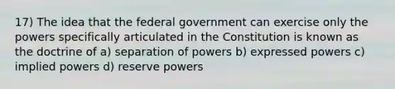 17) The idea that the federal government can exercise only the powers specifically articulated in the Constitution is known as the doctrine of a) separation of powers b) expressed powers c) implied powers d) reserve powers